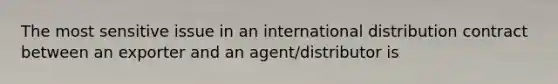 The most sensitive issue in an international distribution contract between an exporter and an agent/distributor is