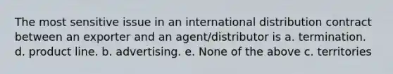 The most sensitive issue in an international distribution contract between an exporter and an agent/distributor is a. termination. d. product line. b. advertising. e. None of the above c. territories