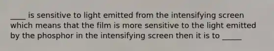 ____ is sensitive to light emitted from the intensifying screen which means that the film is more sensitive to the light emitted by the phosphor in the intensifying screen then it is to _____