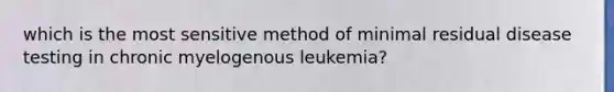 which is the most sensitive method of minimal residual disease testing in chronic myelogenous leukemia?