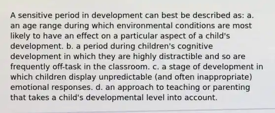 A sensitive period in development can best be described as: a. an age range during which environmental conditions are most likely to have an effect on a particular aspect of a child's development. b. a period during children's cognitive development in which they are highly distractible and so are frequently off-task in the classroom. c. a stage of development in which children display unpredictable (and often inappropriate) emotional responses. d. an approach to teaching or parenting that takes a child's developmental level into account.