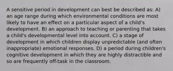 A sensitive period in development can best be described as: A) an age range during which environmental conditions are most likely to have an effect on a particular aspect of a child's development. B) an approach to teaching or parenting that takes a child's developmental level into account. C) a stage of development in which children display unpredictable (and often inappropriate) emotional responses. D) a period during children's cognitive development in which they are highly distractible and so are frequently off-task in the classroom.