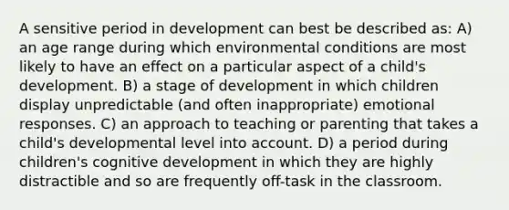 A sensitive period in development can best be described as: A) an age range during which environmental conditions are most likely to have an effect on a particular aspect of a child's development. B) a stage of development in which children display unpredictable (and often inappropriate) emotional responses. C) an approach to teaching or parenting that takes a child's developmental level into account. D) a period during children's cognitive development in which they are highly distractible and so are frequently off-task in the classroom.