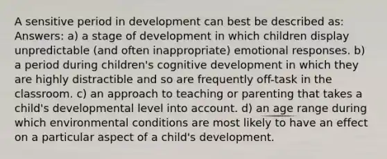 A sensitive period in development can best be described as: Answers: a) a stage of development in which children display unpredictable (and often inappropriate) emotional responses. b) a period during children's cognitive development in which they are highly distractible and so are frequently off-task in the classroom. c) an approach to teaching or parenting that takes a child's developmental level into account. d) an age range during which environmental conditions are most likely to have an effect on a particular aspect of a child's development.