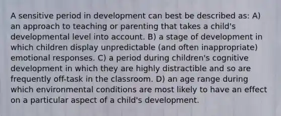 A sensitive period in development can best be described as: A) an approach to teaching or parenting that takes a child's developmental level into account. B) a stage of development in which children display unpredictable (and often inappropriate) emotional responses. C) a period during children's cognitive development in which they are highly distractible and so are frequently off-task in the classroom. D) an age range during which environmental conditions are most likely to have an effect on a particular aspect of a child's development.