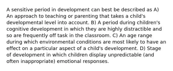 A sensitive period in development can best be described as A) An approach to teaching or parenting that takes a child's developmental level into account. B) A period during children's cognitive development in which they are highly distractible and so are frequently off task in the classroom. C) An age range during which environmental conditions are most likely to have an effect on a particular aspect of a child's development. D) Stage of development in which children display unpredictable (and often inappropriate) emotional responses.