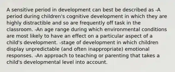 A sensitive period in development can best be described as -A period during children's cognitive development in which they are highly distractible and so are frequently off task in the classroom. -An age range during which environmental conditions are most likely to have an effect on a particular aspect of a child's development. -stage of development in which children display unpredictable (and often inappropriate) emotional responses. -An approach to teaching or parenting that takes a child's developmental level into account.