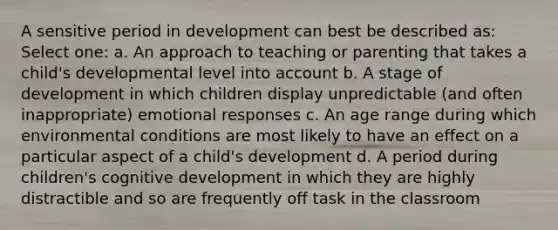 A sensitive period in development can best be described as: Select one: a. An approach to teaching or parenting that takes a child's developmental level into account b. A stage of development in which children display unpredictable (and often inappropriate) emotional responses c. An age range during which environmental conditions are most likely to have an effect on a particular aspect of a child's development d. A period during children's cognitive development in which they are highly distractible and so are frequently off task in the classroom