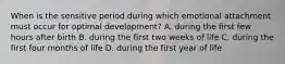 When is the sensitive period during which emotional attachment must occur for optimal development? A. during the first few hours after birth B. during the first two weeks of life C. during the first four months of life D. during the first year of life