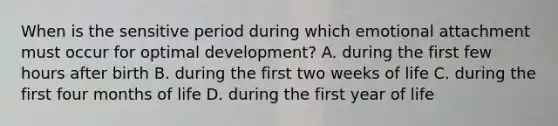 When is the sensitive period during which emotional attachment must occur for optimal development? A. during the first few hours after birth B. during the first two weeks of life C. during the first four months of life D. during the first year of life