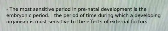 - The most sensitive period in pre-natal development is the embryonic period. - the period of time during which a developing organism is most sensitive to the effects of external factors