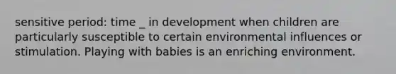 sensitive period: time _ in development when children are particularly susceptible to certain environmental influences or stimulation. Playing with babies is an enriching environment.