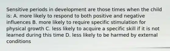 Sensitive periods in development are those times when the child is: A. more likely to respond to both positive and negative influences B. more likely to require specific stimulation for physical growth C. less likely to acquire a specific skill if it is not learned during this time D. less likely to be harmed by external conditions