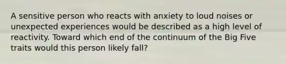 A sensitive person who reacts with anxiety to loud noises or unexpected experiences would be described as a high level of reactivity. Toward which end of the continuum of the Big Five traits would this person likely fall?