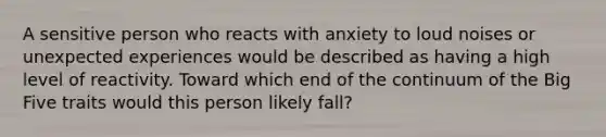 A sensitive person who reacts with anxiety to loud noises or unexpected experiences would be described as having a high level of reactivity. Toward which end of the continuum of the Big Five traits would this person likely fall?