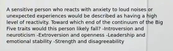 A sensitive person who reacts with anxiety to loud noises or unexpected experiences would be described as having a high level of reactivity. Toward which end of the continuum of the Big Five traits would this person likely fall? -Introversion and neuroticism -Extroversion and openness -Leadership and emotional stability -Strength and disagreeability