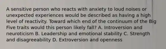 A sensitive person who reacts with anxiety to loud noises or unexpected experiences would be described as having a high level of reactivity. Toward which end of the continuum of the Big Five traits would this person likely fall? A. Introversion and neuroticism B. Leadership and emotional stability C. Strength and disagreeability D. Extroversion and openness