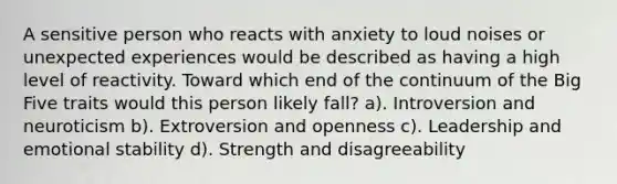 A sensitive person who reacts with anxiety to loud noises or unexpected experiences would be described as having a high level of reactivity. Toward which end of the continuum of the Big Five traits would this person likely fall? a). Introversion and neuroticism b). Extroversion and openness c). Leadership and emotional stability d). Strength and disagreeability