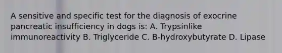 A sensitive and specific test for the diagnosis of exocrine pancreatic insufficiency in dogs is: A. Trypsinlike immunoreactivity B. Triglyceride C. B-hydroxybutyrate D. Lipase