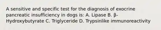 A sensitive and specific test for the diagnosis of exocrine pancreatic insufficiency in dogs is: A. Lipase B. β-Hydroxybutyrate C. Triglyceride D. Trypsinlike immunoreactivity