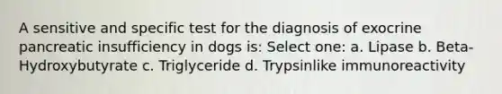 A sensitive and specific test for the diagnosis of exocrine pancreatic insufficiency in dogs is: Select one: a. Lipase b. Beta-Hydroxybutyrate c. Triglyceride d. Trypsinlike immunoreactivity