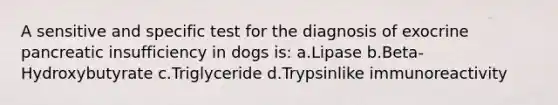 A sensitive and specific test for the diagnosis of exocrine pancreatic insufficiency in dogs is: a.Lipase b.Beta-Hydroxybutyrate c.Triglyceride d.Trypsinlike immunoreactivity