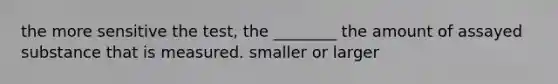 the more sensitive the test, the ________ the amount of assayed substance that is measured. smaller or larger