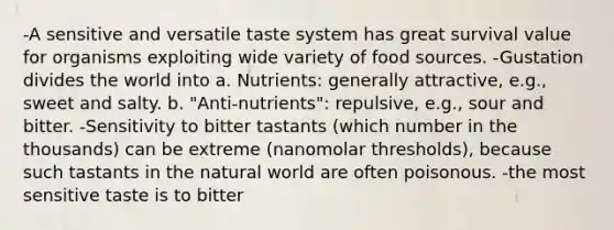 -A sensitive and versatile taste system has great survival value for organisms exploiting wide variety of food sources. -Gustation divides the world into a. Nutrients: generally attractive, e.g., sweet and salty. b. "Anti-nutrients": repulsive, e.g., sour and bitter. -Sensitivity to bitter tastants (which number in the thousands) can be extreme (nanomolar thresholds), because such tastants in the natural world are often poisonous. -the most sensitive taste is to bitter