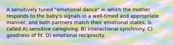 A sensitively tuned "emotional dance" in which the mother responds to the baby's signals in a well-timed and appropriate manner, and both partners match their emotional states, is called A) sensitive caregiving. B) interactional synchrony. C) goodness of fit. D) emotional reciprocity.