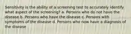 Sensitivity is the ability of a screening test to accurately identify what aspect of the screening? a. Persons who do not have the disease b. Persons who have the disease c. Persons with symptoms of the disease d. Persons who now have a diagnosis of the disease