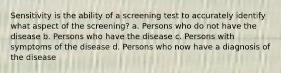 Sensitivity is the ability of a screening test to accurately identify what aspect of the screening? a. Persons who do not have the disease b. Persons who have the disease c. Persons with symptoms of the disease d. Persons who now have a diagnosis of the disease