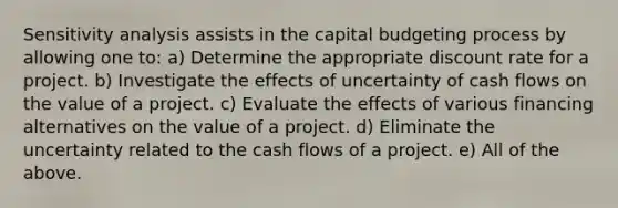 Sensitivity analysis assists in the capital budgeting process by allowing one to: a) Determine the appropriate discount rate for a project. b) Investigate the effects of uncertainty of cash flows on the value of a project. c) Evaluate the effects of various financing alternatives on the value of a project. d) Eliminate the uncertainty related to the cash flows of a project. e) All of the above.