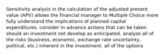 Sensitivity analysis in the calculation of the adjusted present value (APV) allows the financial manager to Multiple Choice more fully understand the implications of planned capital expenditures. consider in advance actions that can be taken should an investment not develop as anticipated. analyze all of the risks (business, economic, exchange rate uncertainty, political, etc.) inherent in the investment. all of the options