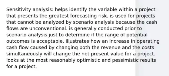 Sensitivity analysis: helps identify the variable within a project that presents the greatest forecasting risk. is used for projects that cannot be analyzed by scenario analysis because the cash flows are unconventional. is generally conducted prior to scenario analysis just to determine if the range of potential outcomes is acceptable. illustrates how an increase in operating cash flow caused by changing both the revenue and the costs simultaneously will change the net present value for a project. looks at the most reasonably optimistic and pessimistic results for a project.