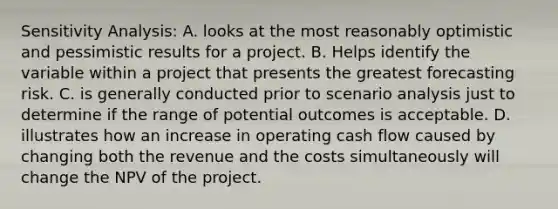 Sensitivity Analysis: A. looks at the most reasonably optimistic and pessimistic results for a project. B. Helps identify the variable within a project that presents the greatest forecasting risk. C. is generally conducted prior to scenario analysis just to determine if the range of potential outcomes is acceptable. D. illustrates how an increase in operating cash flow caused by changing both the revenue and the costs simultaneously will change the NPV of the project.