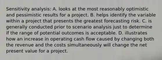 Sensitivity analysis: A. looks at the most reasonably optimistic and pessimistic results for a project. B. helps identify the variable within a project that presents the greatest forecasting risk. C. is generally conducted prior to scenario analysis just to determine if the range of potential outcomes is acceptable. D. illustrates how an increase in operating cash flow caused by changing both the revenue and the costs simultaneously will change the net present value for a project.