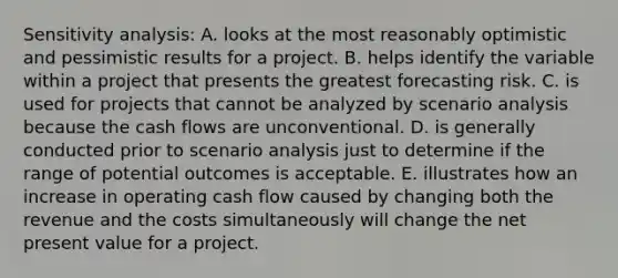 <a href='https://www.questionai.com/knowledge/kNtHhT385o-sensitivity-analysis' class='anchor-knowledge'>sensitivity analysis</a>: A. looks at the most reasonably optimistic and pessimistic results for a project. B. helps identify the variable within a project that presents the greatest forecasting risk. C. is used for projects that cannot be analyzed by scenario analysis because the cash flows are unconventional. D. is generally conducted prior to scenario analysis just to determine if the range of potential outcomes is acceptable. E. illustrates how an increase in operating cash flow caused by changing both the revenue and the costs simultaneously will change the net present value for a project.