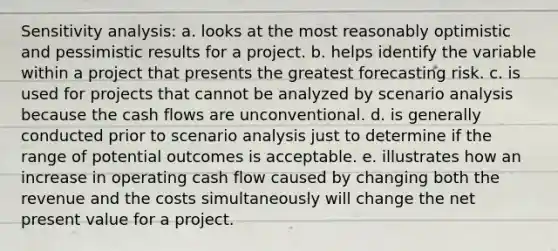 Sensitivity analysis: a. looks at the most reasonably optimistic and pessimistic results for a project. b. helps identify the variable within a project that presents the greatest forecasting risk. c. is used for projects that cannot be analyzed by scenario analysis because the cash flows are unconventional. d. is generally conducted prior to scenario analysis just to determine if the range of potential outcomes is acceptable. e. illustrates how an increase in operating cash flow caused by changing both the revenue and the costs simultaneously will change the net present value for a project.