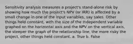 Sensitivity analysis measures a project's stand-alone risk by showing how much the project's NPV (or IRR) is affected by a small change in one of the input variables, say sales. Other things held constant, with the size of the independent variable graphed on the horizontal axis and the NPV on the vertical axis, the steeper the graph of the relationship line, the more risky the project, other things held constant. a. True b. False