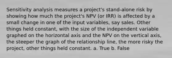 Sensitivity analysis measures a project's stand-alone risk by showing how much the project's NPV (or IRR) is affected by a small change in one of the input variables, say sales. Other things held constant, with the size of the independent variable graphed on the horizontal axis and the NPV on the vertical axis, the steeper the graph of the relationship line, the more risky the project, other things held constant. a. True b. False