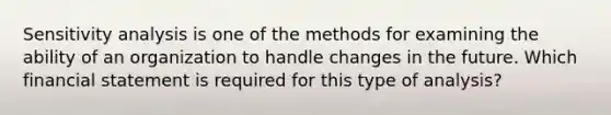 <a href='https://www.questionai.com/knowledge/kNtHhT385o-sensitivity-analysis' class='anchor-knowledge'>sensitivity analysis</a> is one of the methods for examining the ability of an organization to handle changes in the future. Which financial statement is required for this type of analysis?