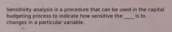 Sensitivity analysis is a procedure that can be used in the capital budgeting process to indicate how sensitive the ____ is to changes in a particular variable.