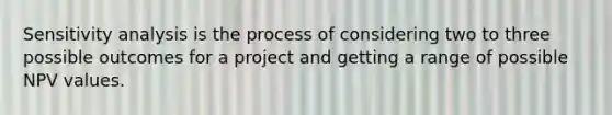 Sensitivity analysis is the process of considering two to three possible outcomes for a project and getting a range of possible NPV values.