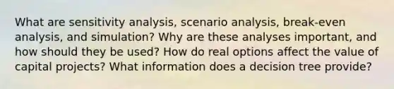 What are sensitivity analysis, scenario analysis, break-even analysis, and simulation? Why are these analyses important, and how should they be used? How do real options affect the value of capital projects? What information does a decision tree provide?