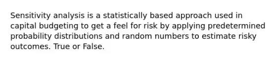 Sensitivity analysis is a statistically based approach used in capital budgeting to get a feel for risk by applying predetermined probability distributions and random numbers to estimate risky outcomes. True or False.