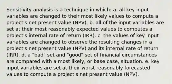 Sensitivity analysis is a technique in which: a. all key input variables are changed to their most likely values to compute a project's net present value (NPV). b. all of the input variables are set at their most reasonably expected values to computes a project's internal rate of return (IRR). c. the values of key input variables are changed to observe the resulting changes in a project's net present value (NPV) and its internal rate of return (IRR). d. a "bad" set and "good" set of financial circumstances are compared with a most likely, or base case, situation. e. key input variables are set at their worst reasonably forecasted values to compute a project's net present value (NPV).