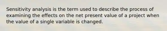 Sensitivity analysis is the term used to describe the process of examining the effects on the net present value of a project when the value of a single variable is changed.