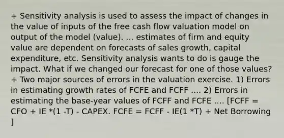 + Sensitivity analysis is used to assess the impact of changes in the value of inputs of the free cash flow valuation model on output of the model (value). ... estimates of firm and equity value are dependent on forecasts of sales growth, capital expenditure, etc. Sensitivity analysis wants to do is gauge the impact. What if we changed our forecast for one of those values? + Two major sources of errors in the valuation exercise. 1) Errors in estimating growth rates of FCFE and FCFF .... 2) Errors in estimating the base-year values of FCFF and FCFE .... [FCFF = CFO + IE *(1 -T) - CAPEX. FCFE = FCFF - IE(1 *T) + Net Borrowing ]