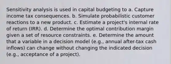 Sensitivity analysis is used in capital budgeting to a. Capture income tax consequences. b. Simulate probabilistic customer reactions to a new product. c. Estimate a project's internal rate of return (IRR). d. Determine the optimal contribution margin given a set of resource constraints. e. Determine the amount that a variable in a decision model (e.g., annual after-tax cash inflows) can change without changing the indicated decision (e.g., acceptance of a project).