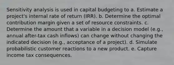 Sensitivity analysis is used in capital budgeting to a. Estimate a project's internal rate of return (IRR). b. Determine the optimal contribution margin given a set of resource constraints. c. Determine the amount that a variable in a decision model (e.g., annual after-tax cash inflows) can change without changing the indicated decision (e.g., acceptance of a project). d. Simulate probabilistic customer reactions to a new product. e. Capture income tax consequences.